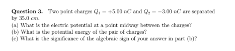 Question 3. Two point charges Q, = +5.00 nC and Q2 = -3.00 nC are separated
by 35.0 cm.
(a) What is the electric potential at a point midway between the charges?
(b) What is the potential energy of the pair of charges?
(c) What is the significance of the algebraic sign of your answer in part (b)?
