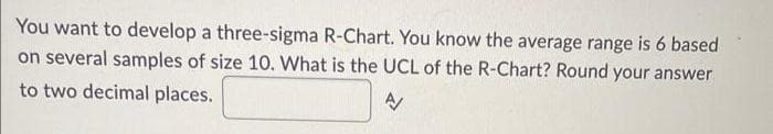 You want to develop a three-sigma R-Chart. You know the average range is 6 based
on several samples of size 10. What is the UCL of the R-Chart? Round your answer
to two decimal places.
A