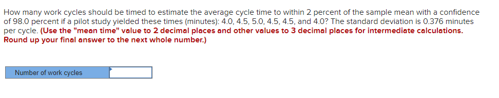 How many work cycles should be timed to estimate the average cycle time to within 2 percent of the sample mean with a confidence
of 98.0 percent if a pilot study yielded these times (minutes): 4.0, 4.5, 5.0, 4.5, 4.5, and 4.0? The standard deviation is 0.376 minutes
per cycle. (Use the "mean time" value to 2 decimal places and other values to 3 decimal places for intermediate calculations.
Round up your final answer to the next whole number.)
Number of work cycles