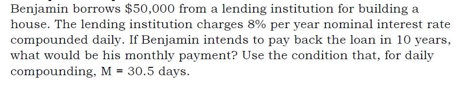 Benjamin borrows $50,000 from a lending institution for building a
house. The lending institution charges 8% per year nominal interest rate
compounded daily. If Benjamin intends to pay back the loan in 10 years,
what would be his monthly payment? Use the condition that, for daily
compounding, M = 30.5 days.
