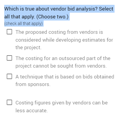 Which is true about vendor bid analysis? Select
all that apply. (Choose two.)
(check all that apply)
The proposed costing from vendors is
considered while developing estimates for
the project.
The costing for an outsourced part of the
project cannot be sought from vendors.
A technique that is based on bids obtained
from sponsors.
Costing figures given by vendors can be
less accurate.