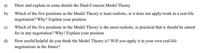 a)
Draw and explain in some details the Dual-Concern Model Theory
b)
Which of the five positions in the Model Theory is least realistic, ie it does not apply/work in a real-life
negotiation? Why? Explain your position
Which of the five positions in the Model Theory is the most realistic, ie practical that it should be aimed
for in any negotiation? Why? Explain your position
c)
How useful/helpful do you think the Model Theory is? Will you apply it in your own real-life
negotiations in the future?
d)
