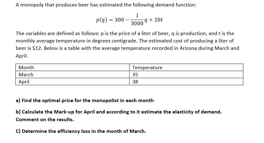 A monopoly that produces beer has estimated the following demand function:
1
p(q) = 300
q + 20t
3000
The variables are defined as follows: p is the price of a liter of beer, q is production, and t is the
monthly average temperature in degrees centigrade. The estimated cost of producing a liter of
beer is $12. Below is a table with the average temperature recorded in Arizona during March and
April.
Month
Temperature
March
35
April
38
a) Find the optimal price for the monopolist in each month
b) Calculate the Mark-up for April and according to it estimate the elasticity of demand.
Comment on the results.
C) Determine the efficiency loss in the month of March.
