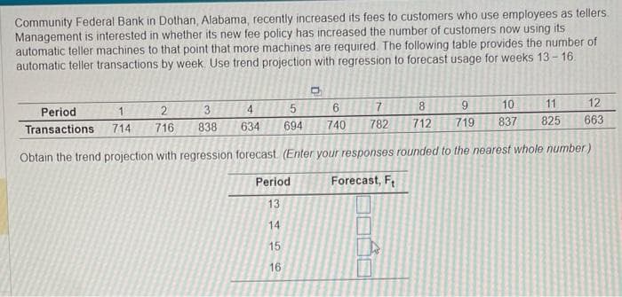 Community Federal Bank in Dothan, Alabama, recently increased its fees to customers who use employees as tellers.
Management is interested in whether its new fee policy has increased the number of customers now using its
automatic teller machines to that point that more machines are required. The following table provides the number of
automatic teller transactions by week. Use trend projection with regression to forecast usage for weeks 13-16.
11
2
12
10
8
3
4
9
5
Period
Transactions
716
838
634 694
712
719 837 825 663
Obtain the trend projection with regression forecast (Enter your responses rounded to the nearest whole number)
Forecast, F
1
714
Period
D
13 14 15 16
6
740
7
782