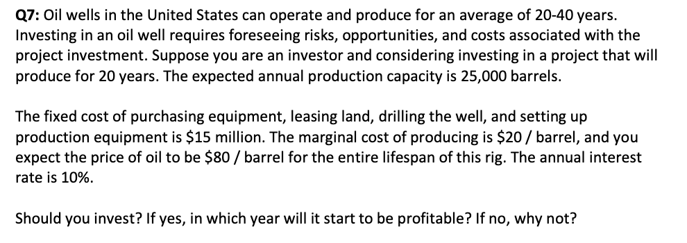 Q7: Oil wells in the United States can operate and produce for an average of 20-40 years.
Investing in an oil well requires foreseeing risks, opportunities, and costs associated with the
project investment. Suppose you are an investor and considering investing in a project that will
produce for 20 years. The expected annual production capacity is 25,000 barrels.
The fixed cost of purchasing equipment, leasing land, drilling the well, and setting up
production equipment is $15 million. The marginal cost of producing is $20 / barrel, and you
expect the price of oil to be $80 / barrel for the entire lifespan of this rig. The annual interest
rate is 10%.
Should you invest? If yes, in which year will it start to be profitable? If no, why not?
