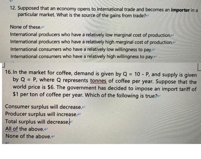 12. Supposed that an economy opens to international trade and becomes an importer in a
particular market. What is the source of the gains from trade?
None of these.
International producers who have a relatively low marginal cost of production.e
International producers who have a relatively high marginal cost of production.
International consumers who have a relatively low willingness to pay.
International consumers who have a relatively high willingness to pay.
16. In the market for coffee, demand is given by Q = 10 - P, and supply is given
by Q = P, where Q represents tonnes of coffee per year. Suppose that the
world price is $6. The government has decided to impose an import tariff of
$1 per ton of coffee per year. Which of the following is true?
!3!
Consumer surplus will decrease.
Producer surplus will increase.
Total surplus will decrease.
All of the above.
None of the above.
