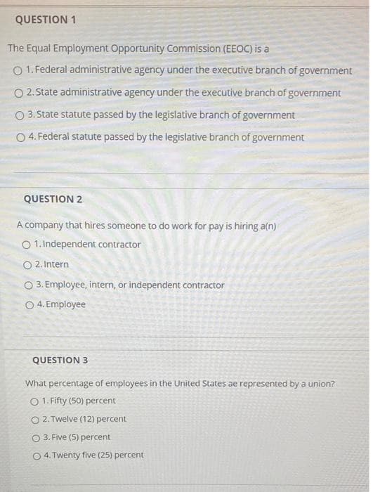 QUESTION 1
The Equal Employment Opportunity Commission (EEOC) is a
O 1. Federal administrative agency under the executive branch of government
O 2. State administrative agency under the executive branch of government
O 3.State statute passed by the legislative branch of government
O 4. Federal statute passed by the legislative branch of government
QUESTION 2
A company that hires someone to do work for pay is hiring a(n)
O 1. Independent contractor
O 2. Intern
O 3. Employee, intern, or independent contractor
O 4. Employee
QUESTION 3
What percentage of employees in the United States ae represented by a union?
O 1. Fifty (50) percent
O 2. Twelve (12) percent
3. Five (5) percent
O 4. Twenty five (25) percent
