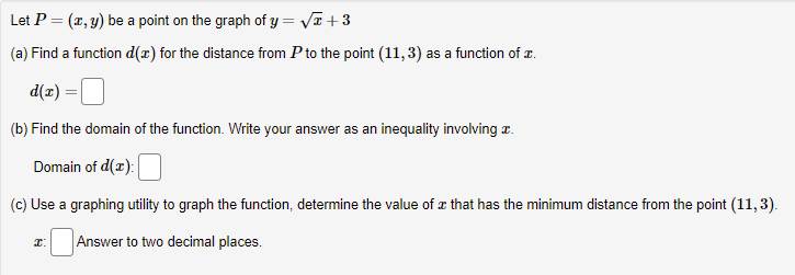 Let P = (x, y) be a point on the graph of y = VE+3
(a) Find a function d(x) for the distance from P to the point (11,3) as a function of x.
d(x)
(b) Find the domain of the function. Write your answer as an inequality involving z.
Domain of d(r):
(c) Use a graphing utility to graph the function, determine the value of æ that has the minimum distance from the point (11,3).
Answer to two decimal places.
