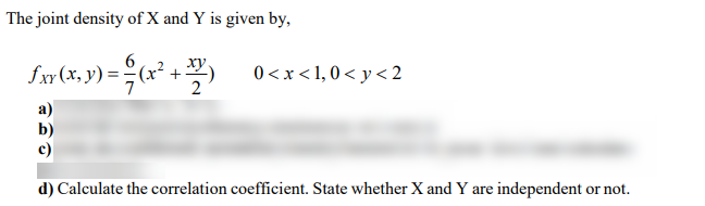 The joint density of X and Y is given by,
6
fxr (x, y) =(x² +:
) =x² +
0<x < 1, 0 < y < 2
d) Calculate the correlation coefficient. State whether X and Y are independent or not.
