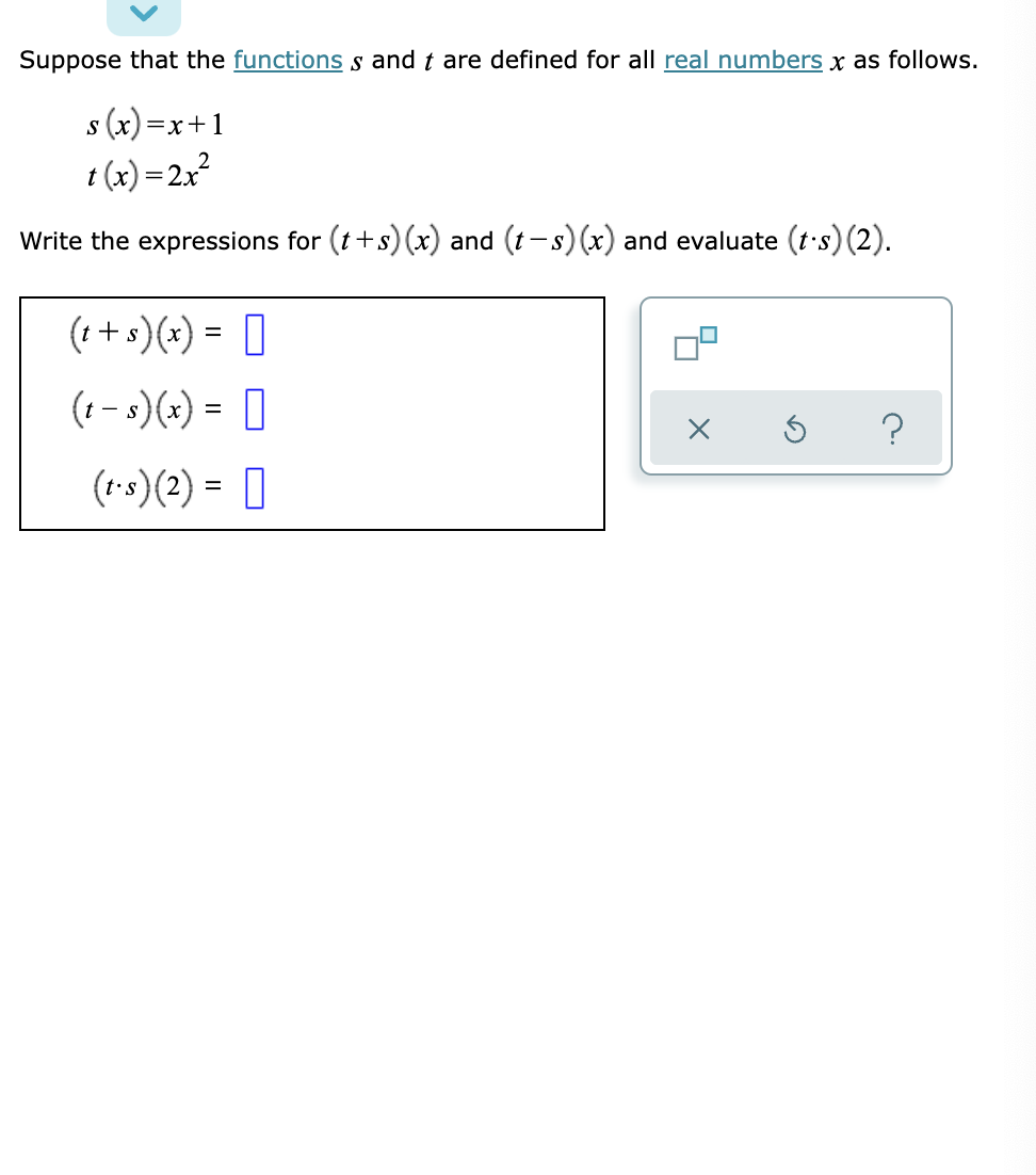 Suppose that the functions s and t are defined for all real numbers x as follows.
s (x) =
I (x) =2x²
x+1
Write the expressions for (t+s) (x) and (t-s) (x) and evaluate (t's) (2).
(1+ s)(x) = 0
%3D
(1 - s)(x) = 0
(1-s)(2) = ]
