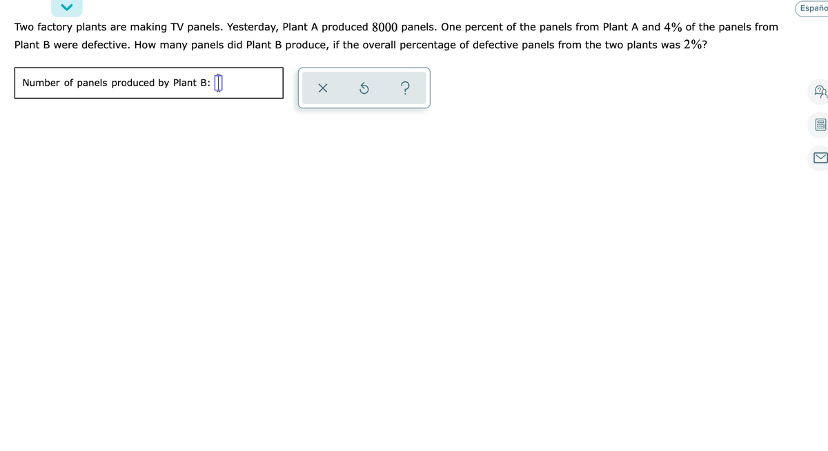 Españo
Two factory plants are making TV panels. Yesterday, Plant A produced 8000 panels. One percent of the panels from Plant A and 4% of the panels from
Plant B were defective. How many panels did Plant B produce, if the overall percentage of defective panels from the two plants was 2%?
Number of panels produced by Plant B:
