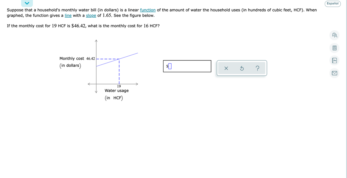 Español
Suppose that a household's monthly water bill (in dollars) is a linear function of the amount of water the household uses (in hundreds of cubic feet, HCF). When
graphed, the function gives a line with a slope of 1.65. See the figure below.
If the monthly cost for 19 HCF is $46.42, what is the monthly cost for 16 HCF?
Monthly cost 46.42
Aa
(in dollars)
?
19
Water usage
(in HCF)
