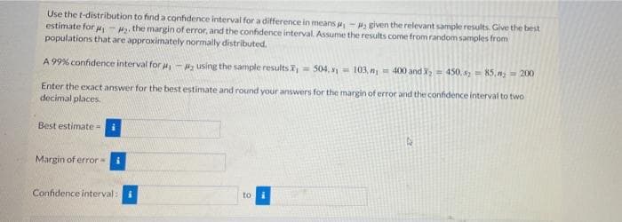 Use the t-distribution to find a confidence interval for a difference in means -given the relevant sample results. Give the best
estimate for u - , the margin of error, and the confidence interval. Assume the results come from random samples from
populations that are approximately normally distributed.
A 99% confidence interval for a, - using the sample resultsi, = 504, = 103, n = 400 andI; = 450. s = 85, n; = 200
%3D
Enter the exact answer for the best estimate and round your answers for the margin of error and the confidence interval to two
decimal places.
Best estimate=
Margin of error
Confidence interval: i
to
