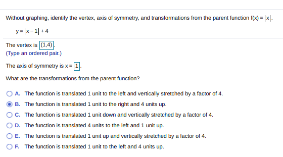 Without graphing, identify the vertex, axis of symmetry, and transformations from the parent function f(x) =
y = |x-1| + 4
The vertex is (1,4).
(Type an ordered pair.)
The axis of symmetry is x = 1.
What are the transformations from the parent function?
O A. The function is translated 1 unit to the left and vertically stretched by a factor of 4.
B. The function is translated 1 unit to the right and 4 units up.
c. The function is translated 1 unit down and vertically stretched by a factor of 4.
D. The function is translated 4 units to the left and 1 unit up.
E. The function is translated 1 unit up and vertically stretched by a factor of 4.
OF. The function is translated 1 unit to the left and 4 units up.

