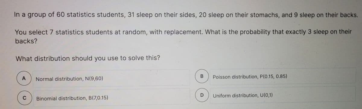 In a group of 60 statistics students, 31 sleep on their sides, 20 sleep on their stomachs, and 9 sleep on their backs.
You select 7 statistics students at random, with replacement. What is the probability that exactly 3 sleep on their
backs?
What distribution should you use to solve this?
A
Normal distribution, N(9,60)
Poisson distribution, P(0.15, 0.85)
Uniform distribution, U(0,1)
C
Binomial distribution, B(7,0.15)

