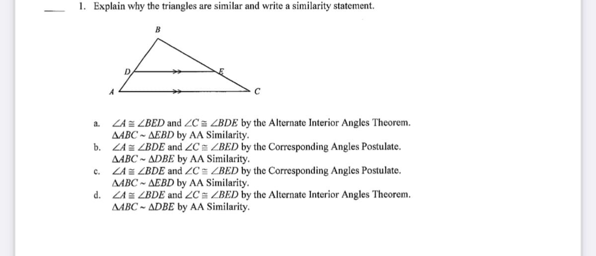 1. Explain why the triangles are similar and write a similarity statement.
B
A
ZA = ZBED and ZC = ZBDE by the Alternate Interior Angles Theorem.
AABC ~ AEBD by AA Similarity.
b.
a.
ZA = ZBDE and ZC = ZBED by the Corresponding Angles Postulate.
AABC ~ ADBE by AA Similarity.
c.
ZA = ZBDE and ZC = ZBED by the Corresponding Angles Postulate.
AABC ~ AEBD by AA Similarity.
d.
ZA = ZBDE and 2C = ZBED by the Alternate Interior Angles Theorem.
AABC ~ ADBE by AA Similarity.
