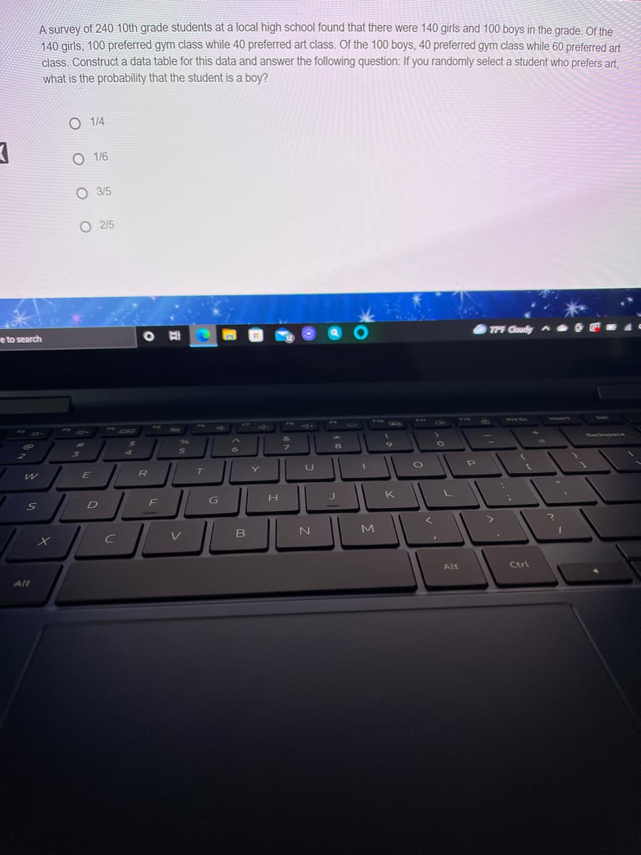 A survey of 240 10th grade students at a local high school found that there were 140 girls and 100 boys in the grade. Of the
140 girls, 100 preferred gym class while 40 preferred art class. Of the 100 boys, 40 preferred gym class while 60 preferred art
class. Construct a data table for this data and answer the following question: If you randomly select a student who prefers art,
what is the probability that the student is a boy?
O 14
O 1/6
O 3/5
O 2/5
e to search
7PF Cloudy A
F3
FA
F7
F10
F11
F
PYSC
Vesert
%24
&
Backspace
4
R T
Pe
Y
D
F G
K
V
B
Alt
Ctrl
Alt
