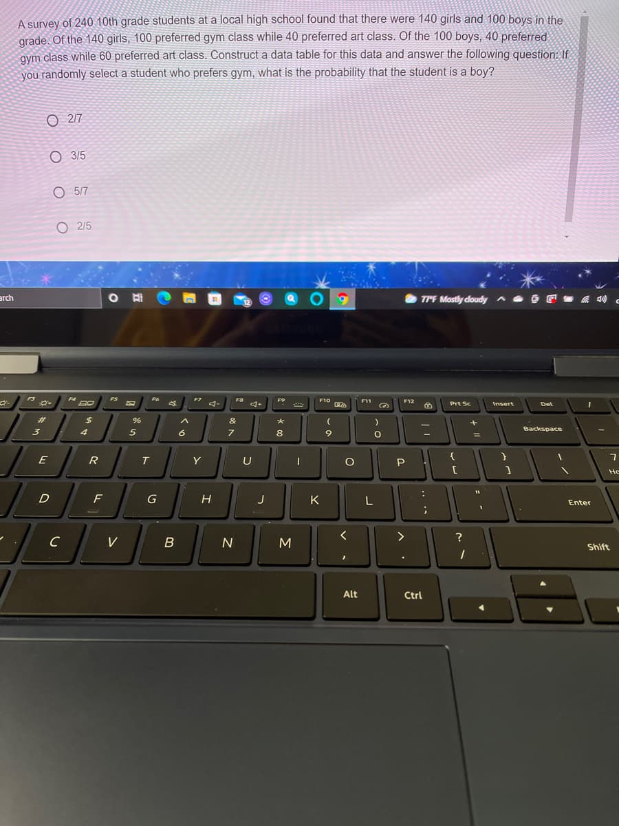 A survey of 240 10th grade students at a local high school found that there were 140 girls and 100 bovs in the
grade. Of the 140 girls, 100 preferred gym class while 40 preferred art class. Of the 100 boys, 40 preferred
gym class while 60 preferred art class. Construct a data table for this data and answer the following question: If
you randomly select a student who prefers gym, what is the probability that the student is a boy?
O 217
О 35
O 5/7
O 2/5
arch
77F Mostly cloudy ^
12
F3
FS
F6
F7
F8
F9
F10
F11
F12
4-
Prt Sc
Insert
Del
%23
%24
&
*
3
5
6
8
9
Backspace
E
R
Y
U
P
Ho
D
F
K
L
Enter
?
V
B
M
Shift
Alt
Ctrl
.. ..
o o o
