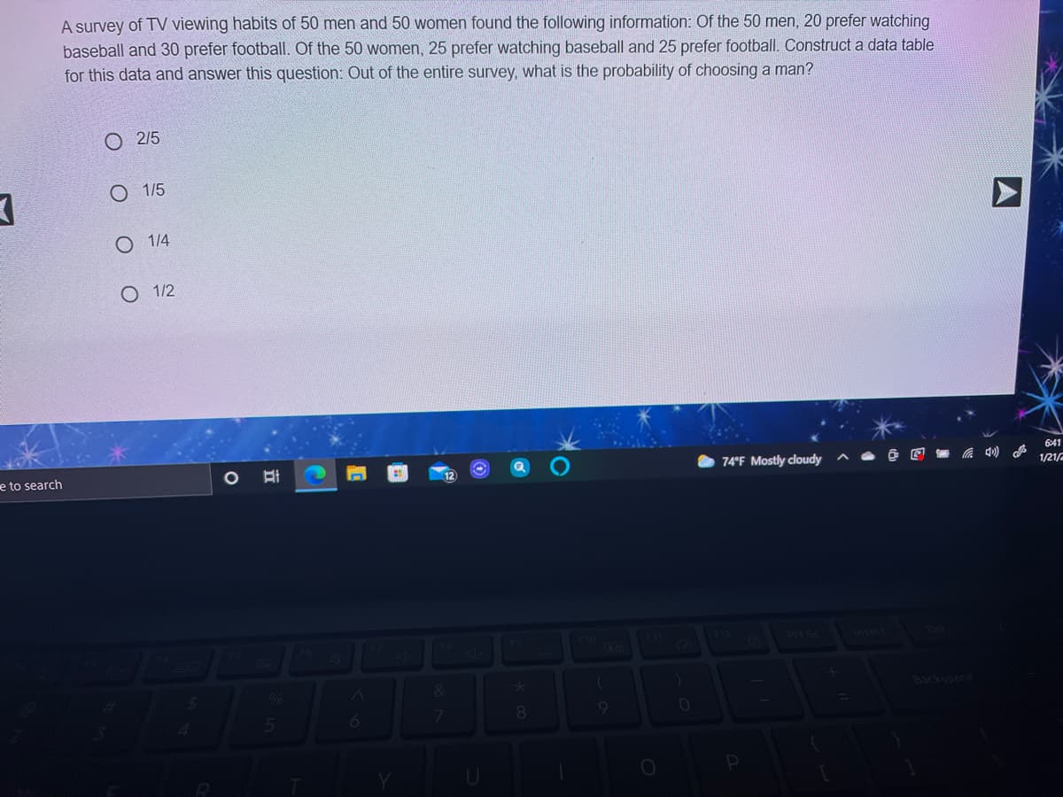 A survey of TV viewing habits of 50 men and 50 women found the following information: Of the 50 men, 20 prefer watching
baseball and 30 prefer football. Of the 50 women, 25 prefer watching baseball and 25 prefer football. Construct a data table
for this data and answer this question: Out of the entire survey, what is the probability of choosing a man?
2/5
O 1/5
O 1/4
O 1/2
641
e to search
74°F Mostly cloudy
1/21/2
F10
Backspace
