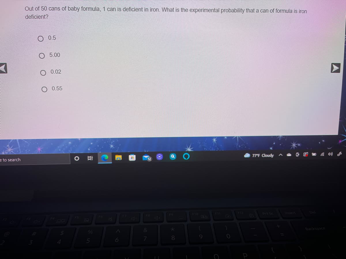 Out of 50 cans of baby formula, 1 can is deficient in iron. What is the experimental probability that a can of formula is iron
deficient?
O 0.5
5.00
O 0.02
O 0.55
e to search
77°F Cloudy
F9
F10
F12
Prt Sc
Insert
Del
F3
F4
F5
F6
F8
%23
&
Backspace
8.
9.
A
