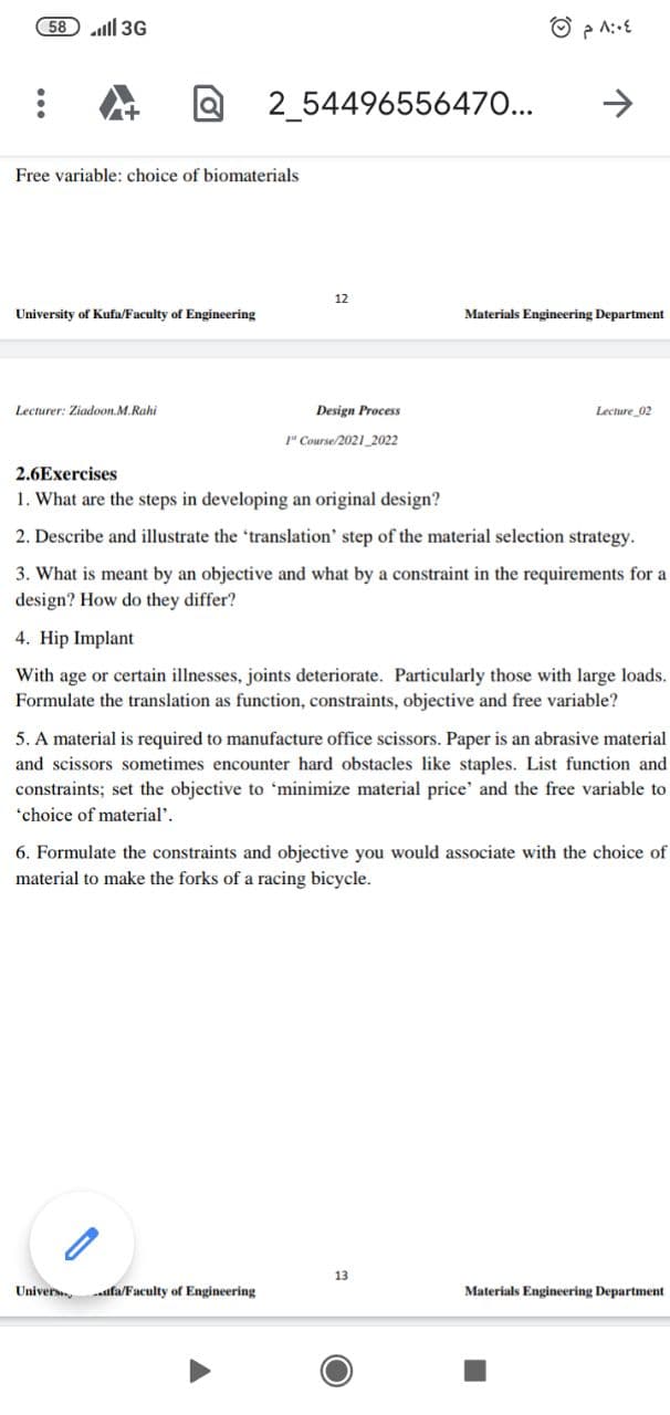 58 ll 3G
2_54496556470...
>
Free variable: choice of biomaterials
12
University of Kufa/Faculty of Engineering
Materials Engineering Department
Lecturer: Ziadoon.M.Rahi
Design Process
Lecture 02
1" Course/2021_2022
2.6Exercises
1. What are the steps in developing an original design?
2. Describe and illustrate the 'translation' step of the material selection strategy.
3. What is meant by an objective and what by a constraint in the requirements for a
design? How do they differ?
4. Hip Implant
With age or certain illnesses, joints deteriorate. Particularly those with large loads.
Formulate the translation as function, constraints, objective and free variable?
5. A material is required to manufacture office scissors. Paper is an abrasive material
and scissors sometimes encounter hard obstacles like staples. List function and
constraints; set the objective to 'minimize material price' and the free variable to
*choice of material'.
6. Formulate the constraints and objective you would associate with the choice of
material to make the forks of a racing bicycle.
13
Univer
ufa/Faculty of Engineering
Materials Engineering Department
