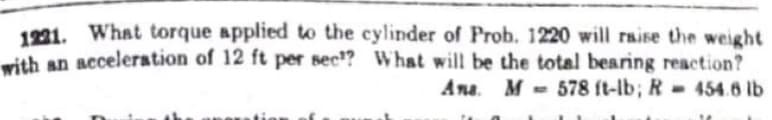 1921. What torque applied to the cylinder of Prob. 1220 will raise the weight
with an acceleration of 12 ft per sec? What will be the total bearing reaction?
Ana. M = 578 ft-lb; R 454.6 lb
