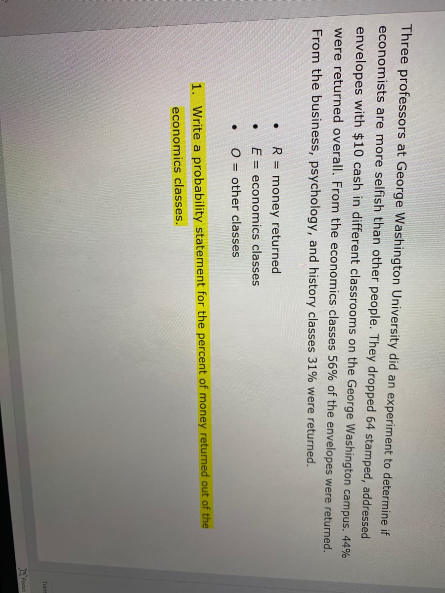 Three professors at George Washington University did an experiment to determine if
economists are more selfish than other people. They dropped 64 stamped, addressed
envelopes with $10 cash in different classrooms on the George Washington campus. 44%
were returned overall. From the economics classes 56% of the envelopes were returned.
From the business, psychology, and history classes 31% were returned.
R = money returned
E = economics classes
O = other classes
1. Write a probability statement for the percent of money returned out of the
economics classes.
Trans
D, Focus
