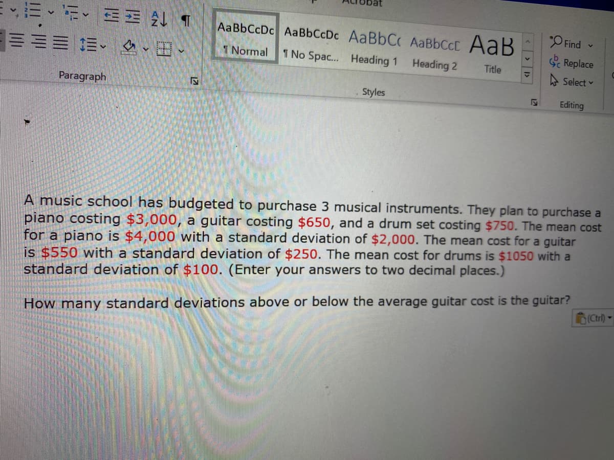 ,三、i、三 4T
=三 加、、田、
AaBbCcDc AaBbCcDc AaBbC AABBCCC AaB
"O Find
I Normal
1 No Spac... Heading 1
Heading 2
S Replace
Title
A Select v
Paragraph
Styles
Editing
A music school has budgeted to purchase 3 musical instruments. They plan to purchase a
piano costing $3,000, a guitar costing $650, and a drum set costing $750. The mean cost
for a piano is $4,000 with a standard deviation of $2,000. The mean cost for a guitar
is $550 with a standard deviation of $250. The mean cost for drums is $1050 with a
standard deviation of $100. (Enter your answers to two decimal places.)
Ctrl) -
How many standard deviations above or below the average guitar cost is the guitar?
17
