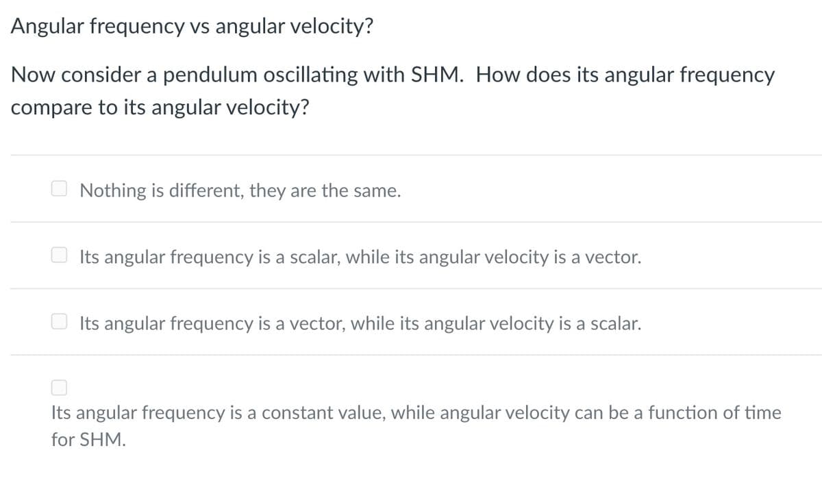 Angular frequency vs angular velocity?
Now consider a pendulum oscillating with SHM. How does its angular frequency
compare to its angular velocity?
Nothing is different, they are the same.
Its angular frequency is a scalar, while its angular velocity is a vector.
Its angular frequency is a vector, while its angular velocity is a scalar.
Its angular frequency is a constant value, while angular velocity can be a function of time
for SHM.
