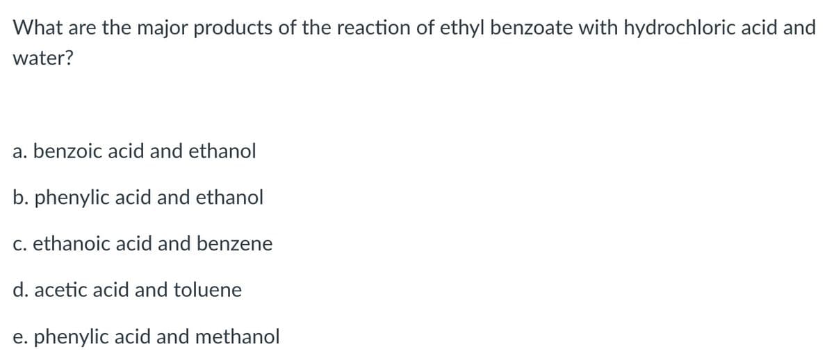 What are the major products of the reaction of ethyl benzoate with hydrochloric acid and
water?
a. benzoic acid and ethanol
b. phenylic acid and ethanol
c. ethanoic acid and benzene
d. acetic acid and toluene
e. phenylic acid and methanol
