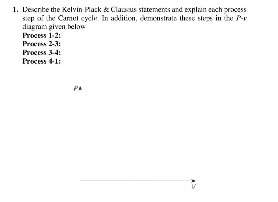 1. Describe the Kelvin-Plack & Clausius statements and explain each process
step of the Carnot cycle. In addition, demonstrate these steps in the P-v
diagram given below
Process 1-2:
Process 2-3:
Process 3-4:
Process 4-1:
PA