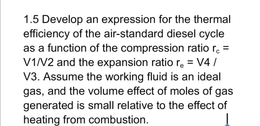 1.5 Develop an expression for the thermal
efficiency of the air-standard diesel cycle
as a function of the compression ratio r. =
V1N2 and the expansion ratio re = V4 /
V3. Assume the working fluid is an ideal
gas, and the volume effect of moles of gas
%3D
generated is small relative to the effect of
heating from combustion.
