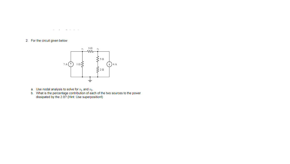 2. For the circuit given below
50
7A(1
1Ω.
)4 A
a. Use nodal analysis to solve for vi and v2.
b. What is the percentage contribution of each of the two sources to the power
dissipated by the 2 n? (Hint: Use superposition!)
