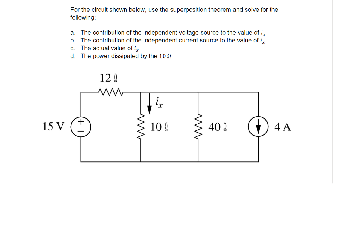 For the circuit shown below, use the superposition theorem and solve for the
following:
a. The contribution of the independent voltage source to the value of i,
b. The contribution of the independent current source to the value of i,
C. The actual value of ir
d. The power dissipated by the 10 N
12 0
+
15 V
10 !
40 A
() 4 A
