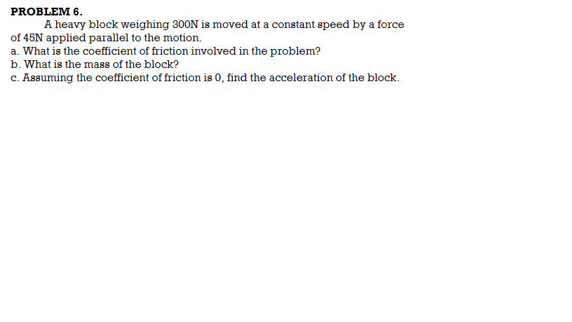 PROBLEM 6.
A heavy block weighing 300N is moved at a constant speed by a force
of 45N applied parallel to the motion.
a. What is the coefficient of friction involved in the problem?
b. What is the mass of the block?
c. Assuming the coefficient of friction is 0, find the acceleration of the block.
