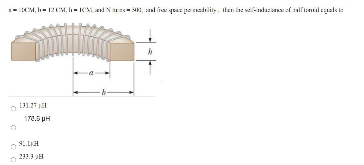 a = 10CM, b = 12 CM, h = 1CM, and N turns = 500, and free space permeability, then the self-inductance of half toroid equals to
131.27 µH
178.6 µH
91.1µH
233.3 µH
