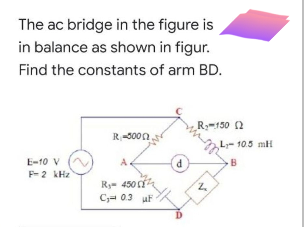 The ac bridge in the figure is
in balance as shown in figur.
Find the constants of arm BD.
R=150 2
R-5002
L=10.5 mH
E-10 V
A.
d
B
F= 2 kHz
R3= 450
C3= 0.3 uF
