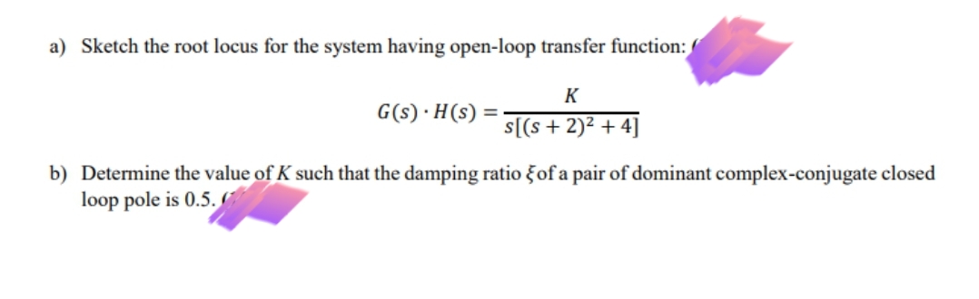 a) Sketch the root locus for the system having open-loop transfer function:
K
G(s) ·H(s) =
s[(s + 2)² + 4]
b) Determine the value of K such that the damping ratio ğof a pair of dominant complex-conjugate closed
loop pole is 0.5.
