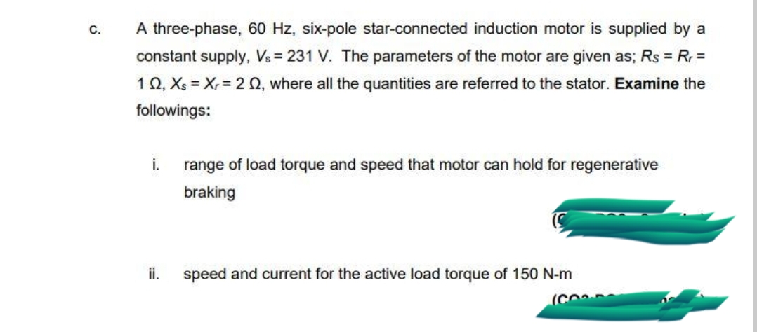 С.
A three-phase, 60 Hz, six-pole star-connected induction motor is supplied by a
constant supply, Vs = 231 V. The parameters of the motor are given as; Rs = R =
10, Xs = Xr= 2 Q, where all the quantities are referred to the stator. Examine the
followings:
i.
range of load torque and speed that motor can hold for regenerative
braking
ii.
speed and current for the active load torque of 150 N-m
(CO
