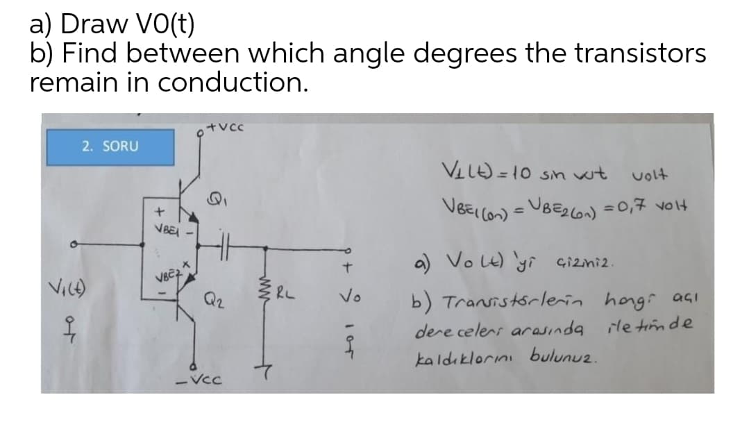 a) Draw VO(t)
b) Find between which angle degrees the transistors
remain in conduction.
2. SORU
VLLO =10 Sn wt
volt
VBEI lon) = UBEC =0,7 volt
VBE
a) VoLt) yi çizmi2.
b) Transistórlerin hongi agI
ile timde
Vice)
Q2
Vo
dere celers arasinda
kaldıklorını bulunuz.
VCC
