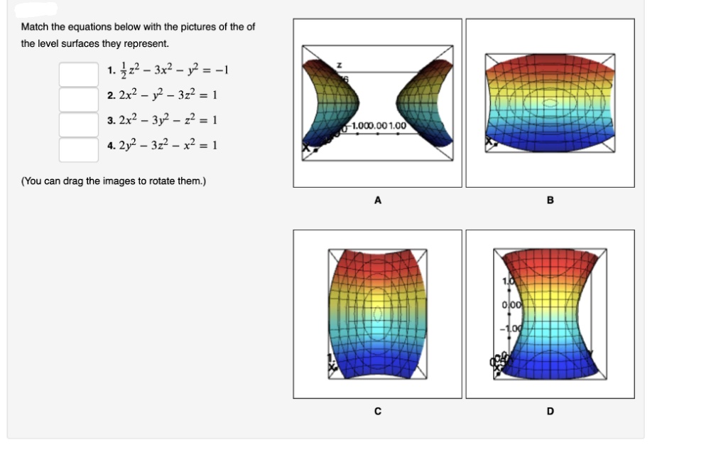 Match the equations below with the pictures of the of
the level surfaces they represent.
1. 2 – 3x2 – y? = -I
2. 2x? – y? – 3z? = 1
3. 2x? – 3y – z? = 1
1.000.00 1.00
4. 2y2 – 3z2 – x² = 1
(You can drag the images to rotate them.)
B
1.0
000
D
