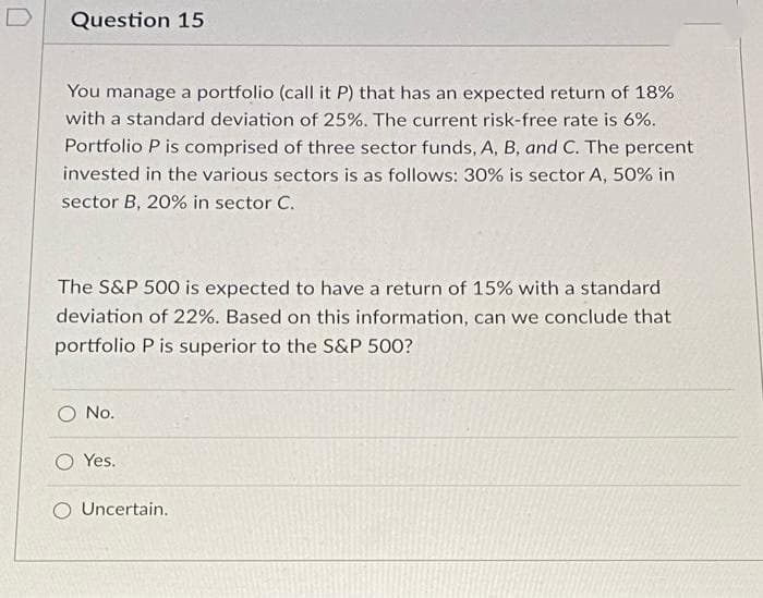 D
Question 15
You manage a portfolio (call it P) that has an expected return of 18%
with a standard deviation of 25%. The current risk-free rate is 6%.
Portfolio P is comprised of three sector funds, A, B, and C. The percent
invested in the various sectors is as follows: 30% is sector A, 50% in
sector B, 20% in sector C.
The S&P 500 is expected to have a return of 15% with a standard
deviation of 22%. Based on this information, can we conclude that
portfolio P is superior to the S&P 500?
O No.
O Yes.
Uncertain.