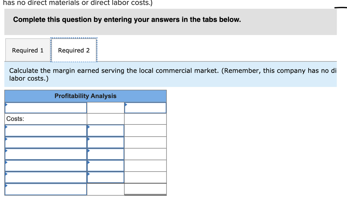 has no direct materials or direct labor costs.)
Complete this question by entering your answers in the tabs below.
Required 1
Required 2
Calculate the margin earned serving the local commercial market. (Remember, this company has no di
labor costs.)
Profitability Analysis
Costs:
