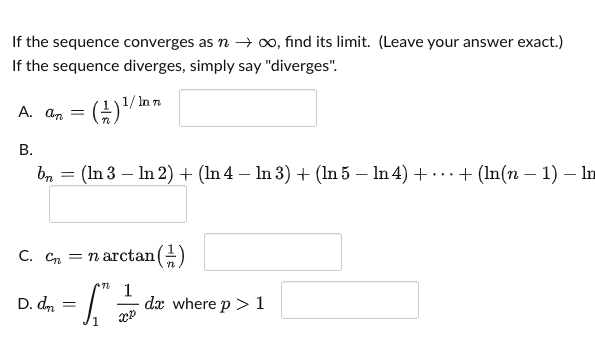 If the sequence converges as n → 0o, find its limit. (Leave your answer exact.)
If the sequence diverges, simply say "diverges".
1/ In n
A. An
В.
bn = (In 3 – In 2) + (In 4 – In 3) + (In 5 – In 4) +. + (ln(n – 1) Im
...
C. Cn = n arctan(-)
D. d, =
1
dæ where p > 1
