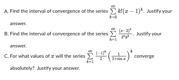 A. Find the interval of convergence of the series E k!(x – 1)*. Justify your
k=0
answer.
(r-2)*
B. Find the interval of convergence of the series
Justify your
3*
k=1
answer.
C. For what values of a will the series E(
(-1)*
1
3+sin æ
converge
k=1
absolutely? Justify your answer.
