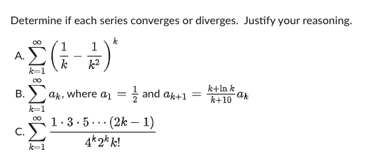 Determine if each series converges or diverges. Justify your reasoning.
1
A.
-
k
k=1
k2
k+ln k
ak
k+10
В.
ak, where a1
+ and ak+1 =
k=1
00
1.3. 5
· (2k – 1)
...
C.
4k 2k k!
k=1
