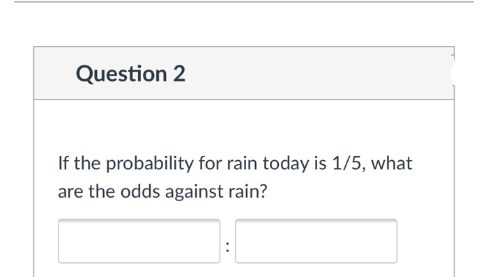 Question 2
If the probability for rain today is 1/5, what
are the odds against rain?
