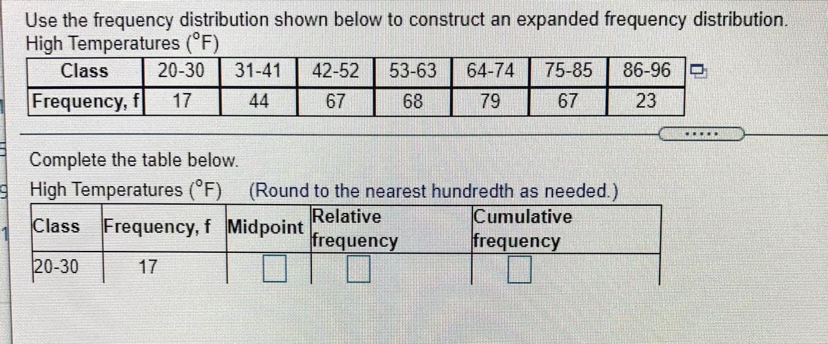 Use the frequency distribution shown below to construct an expanded frequency distribution.
High Temperatures ('F)
Class
20-30
31-41
42-52
53-63
64-74
75-85
86-96 O
Frequency, f
17
44
67
68
-79
67
23
Complete the table below.
High Temperatures (°F) (Round to the nearest hundredth as needed.)
Relative
frequency
Cumulative
frequency
Class Frequency, f Midpoint
20-30
17
