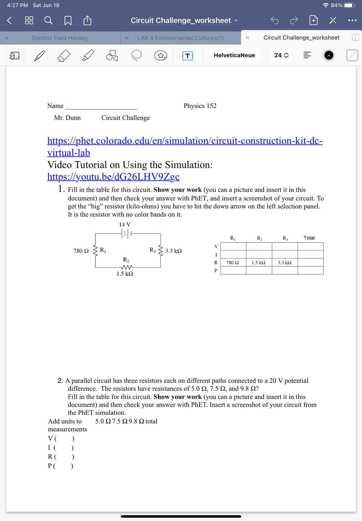 4:27 PM Sat Jun 19
* 84%
< 88 Q
Circuit Challenge_worksheet
•..
Electric Field Hockey
LAB 4 Environmental Cultures(1)
Circuit Challenge_worksheet
Helveticaneue
24 O
Name
Physics 152
Mr. Dunn
Circuit Challenge
https://phet.colorado.edu/en/simulation/circuit-construction-kit-dc-
virtual-lab
Video Tutorial on Using the Simulation:
https://youtu.be/dG26LHV9Zge
1. Fill in the table for this circuit. Show your work (you can a picture and insert it in this
document) and then check your answer with PhET, and insert a screenshot of your circuit. To
get the "big" resistor (kilo-ohms) you have to hit the down arrow on the left selection panel.
It is the resistor with no color bands on it.
14 V
R1
R,
R3
Total
V
780 2
R1
R3
3.3 k2
I
R2
R
780 2
1.5 k2
3.3 k2
P
1.5 k2
2. A parallel circuit has three resistors each on different paths connected to a 20 V potential
difference. The resistors have resistances of 5.0 Q, 7.5 N, and 9.8 2?
Fill in the table for this circuit. Show your work (you can a picture and insert it in this
document) and then check your answer with PhET. Insert a screenshot of your circuit from
the PHET simulation.
Add units to
5.0 Ω 7.5 Ω9.8 Ω total
measurements
V (
I (
R (
P( )
lili
