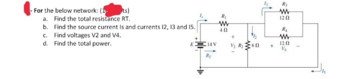 R3
ts)
- For the below network: (1
a. Find the total resistance RT.
b. Find the source current Is and currents 12, 13 and 15.
c. Find voltages V2 and V4.
d. Find the total power.
RI
120
R.
12 2
V4
14 V
V2 R2
RT
